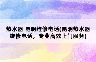 热水器 昆明维修电话(昆明热水器维修电话，专业高效上门服务)